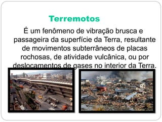 Terremotos
É um fenômeno de vibração brusca e
passageira da superfície da Terra, resultante
de movimentos subterrâneos de placas
rochosas, de atividade vulcânica, ou por
deslocamentos de gases no interior da Terra.
 