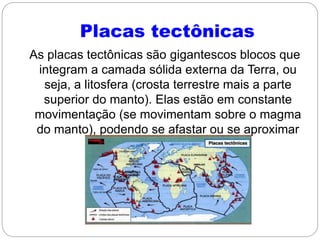 Placas tectônicas
As placas tectônicas são gigantescos blocos que
integram a camada sólida externa da Terra, ou
seja, a litosfera (crosta terrestre mais a parte
superior do manto). Elas estão em constante
movimentação (se movimentam sobre o magma
do manto), podendo se afastar ou se aproximar
umas das outras.
 
