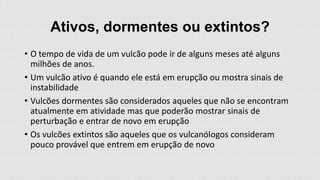 Ativos, dormentes ou extintos?
• O tempo de vida de um vulcão pode ir de alguns meses até alguns
milhões de anos.
• Um vulcão ativo é quando ele está em erupção ou mostra sinais de
instabilidade
• Vulcões dormentes são considerados aqueles que não se encontram
atualmente em atividade mas que poderão mostrar sinais de
perturbação e entrar de novo em erupção
• Os vulcões extintos são aqueles que os vulcanólogos consideram
pouco provável que entrem em erupção de novo

 