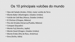Os 10 principais vulcões do mundo
•
•
•
•
•
•
•
•
•
•

Ojos del Salado (Andes, Chile), maior vulcão da Terra
Monte Baker (Washington, Estados Unidos)
Vulcão de Cold Bay (Alasca, Estados Unidos)
El Chichon (Chiapas, México)
Pico de Orizaba (Veracruz/Puebla, México)
Cotopaxi (Equador)
Monte Fuji (Honshu, Japão)
Monte Hood (Oregon, Estados Unidos)
Monte Érebo (Ilha de Ross, Antártica)
Etna (Sicília, Itália)

 