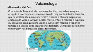 Vulcanologia
• Gênese dos Vulcões:
• O interior da Terra é ainda pouco conhecido, mas sabemos que a
erupção é precedida nos movimentos do magma do interior terrestre
que se desloca até a crosta terrestre e ocupa a câmara magmática,
embaixo do vulcão. Através desses movimentos, a magma é expelida,
ou esquenta água que gera vapor, e junto com magma e vapor há
fumaça e o vulcão pode jogar rochas também. Os vulcões geralmente
têm origem nas bordas de placas tectônicas.

 