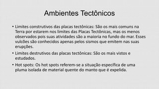 Ambientes Tectônicos
• Limites construtivos das placas tectônicas: São os mais comuns na
Terra por estarem nos limites das Placas Tectônicas, mas os menos
observados pois suas atividades são a maioria no fundo do mar. Esses
vulcões são conhecidos apenas pelos sismos que emitem nas suas
erupções.
• Limites destrutivos das placas tectônicas: São os mais vistos e
estudados.
• Hot spots: Os hot spots referem-se a situação específica de uma
pluma isolada de material quente do manto que é expelida.

 