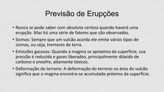Previsão de Erupções
• Nunca se pode saber com absoluta certeza quando haverá uma
erupção. Mas há uma série de fatores que são observados.
• Sismos: Sempre que um vulcão acorda ele emite vários tipos de
sismos, ou seja, tremores de terra.
• Emissões gasosas: Quando a magma se aproxima da superfície, sua
pressão é reduzida e gases liberados, principalmente dióxido de
carbono e enxofre, altamente tóxicos.
• Deformação do terreno: A deformação do terreno na área do vulcão
significa que o magma encontra-se acumulado próximo da superfície.

 
