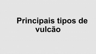 Principais tipos de
vulcão

 
