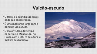 Vulcão-escudo
• O Havaí e a Islândia são locais
onde são encontrados.
• É uma montanha larga com o
perfil de um escudo.
• O maior vulcão deste tipo
na Terra é o Mauna Loa, no
Havaí, com 9 000 m de altura e
120 km de diâmetro.

 
