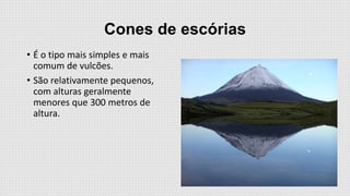 Cones de escórias
• É o tipo mais simples e mais
comum de vulcões.
• São relativamente pequenos,
com alturas geralmente
menores que 300 metros de
altura.

 