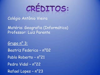 Colégio Antônio Vieira

Matéria: Geografia (Informática)
Professor: Luiz Parente

Grupo n° 3:
Beatriz Federico – n°02
Pablo Roberto – n°21
Pedro Vidal – n°22
Rafael Lopes – n°23
 