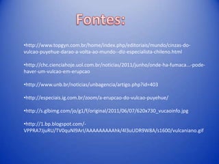 •http://www.topgyn.com.br/home/index.php/editoriais/mundo/cinzas-do-
vulcao-puyehue-darao-a-volta-ao-mundo--diz-especialista-chileno.html

•http://chc.cienciahoje.uol.com.br/noticias/2011/junho/onde-ha-fumaca...-pode-
haver-um-vulcao-em-erupcao

•http://www.unb.br/noticias/unbagencia/artigo.php?id=403

•http://especiais.ig.com.br/zoom/a-erupcao-do-vulcao-puyehue/

•http://s.glbimg.com/jo/g1/f/original/2011/06/07/620x730_vucaoinfo.jpg

•http://1.bp.blogspot.com/-
VPPRA7JjuRU/TV0quNl9ArI/AAAAAAAAAhk/4l3uUDR9W8A/s1600/vulcaniano.gif
 
