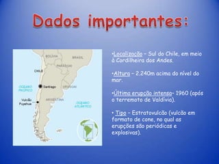 •Localização – Sul do Chile, em meio
à Cordilheira dos Andes.

•Altura – 2.240m acima do nível do
mar.

•Última erupção intensa– 1960 (após
o terremoto de Valdívia).

• Tipo – Estratovulcão (vulcão em
formato de cone, no qual as
erupções são periódicas e
explosivas).
 