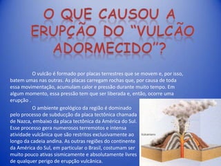 O vulcão é formado por placas terrestres que se movem e, por isso,
batem umas nas outras. As placas carregam rochas que, por causa de toda
essa movimentação, acumulam calor e pressão durante muito tempo. Em
algum momento, essa pressão tem que ser liberada e, então, ocorre uma
erupção .
          O ambiente geológico da região é dominado
pelo processo de subducção da placa tectônica chamada
de Nazca, embaixo da placa tectônica da América do Sul.
Esse processo gera numerosos terremotos e intensa
atividade vulcânica que são restritos exclusivamente ao
longo da cadeia andina. As outras regiões do continente
da América do Sul, em particular o Brasil, costumam ser
muito pouco ativas sismicamente e absolutamente livres
de qualquer perigo de erupção vulcânica.
 