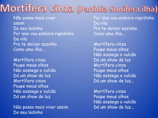 Não posso mais viver            Por isso vou embora rapidinho
assim                           Da vila
Do seu ladinho                  Pra te deixar sozinho
Por isso vou embora rapidinho   Como uma ilha...
Da vila
Pra te deixar sozinho           Mortífera cinza
Como uma ilha...                Poupe meus olhos
                                Não sossega o vulcão
Mortífera cinza                 Dá um show de luz
Poupe meus olhos                Mortífera cinza
Não sossega o vulcão            Poupe meus olhos
Dá um show de luz               Não sossega o vulcão
Mortífera cinza                 Dá um show de luz...
Poupe meus olhos
Não sossega o vulcão            Mortífera cinza
Dá um show de luz               Poupe meus olhos
                                Não sossega o vulcão
Não posso mais viver assim      Dá um show de luz...
Do seu ladinho
 