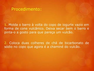 Procedimento:


1. Molda o barro à volta do copo de iogurte vazio em
forma de cone vulcânico. Deixa secar bem o barro e
pinta-o a gosto para que pareça um vulcão.


2. Coloca duas colheres de chá de bicarbonato de
sódio no copo que agora é a chaminé do vulcão.
 