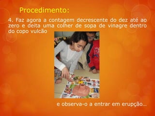 Procedimento:
4. Faz agora a contagem decrescente do dez até ao
zero e deita uma colher de sopa de vinagre dentro
do copo vulcão




                 e observa-o a entrar em erupção…
 