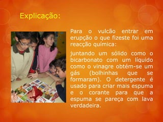 Explicação:

              Para o vulcão entrar em
              erupção o que fizeste foi uma
              reacção química:
              juntando um sólido como o
              bicarbonato com um líquido
              como o vinagre obtém-se um
              gás    (bolhinhas   que   se
              formaram). O detergente é
              usado para criar mais espuma
              e o corante para que a
              espuma se pareça com lava
              verdadeira.
 