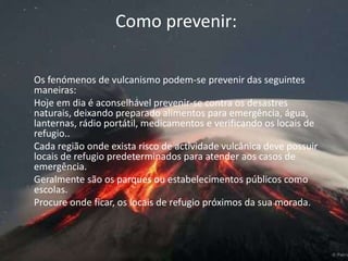 Como prevenir: 	Os fenómenos de vulcanismo podem-se prevenir das seguintes maneiras:	Hoje em dia é aconselhável prevenir-se contra os desastres naturais, deixando preparado alimentos para emergência, água, lanternas, rádio portátil, medicamentos e verificando os locais de refugio..	Cada região onde exista risco de actividade vulcânica deve possuir locais de refugio predeterminados para atender aos casos de emergência.	Geralmente são os parques ou estabelecimentos públicos como escolas.	Procure onde ficar, os locais de refugio próximos da sua morada. 