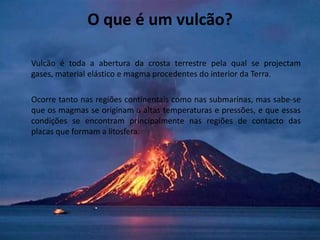O que é um vulcão? Vulcão é toda a abertura da crosta terrestre pela qual se projectam gases, material elástico e magma procedentes do interior da Terra.	Ocorre tanto nas regiões continentais como nas submarinas, mas sabe-se que os magmas se originam a altas temperaturas e pressões, e que essas condições se encontram principalmente nas regiões de contacto das placas que formam a litosfera.