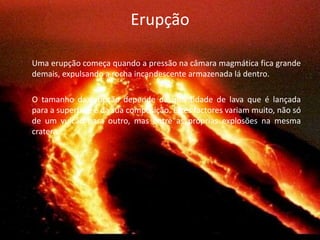ErupçãoUma erupção começa quando a pressão na câmara magmática fica grande demais, expulsando a rocha incandescente armazenada lá dentro.	O tamanho da erupção depende da quantidade de lava que é lançada para a superfície e da sua composição. Estes factores variam muito, não só de um vulcão para outro, mas entre as próprias explosões na mesma cratera.