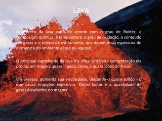 LavaO aspecto da lava varia de acordo com o grau de fluidez, a composição química, a temperatura, o grau de oxidação, o conteúdo em gases e o tempo de esfriamento, que depende da espessura do derrame e do ambiente aéreo ou aquoso.	O principal ingrediente da lava é a sílica, em baixa concentração ela produz um magma quase líquido, como o dos vulcões do Havai. 	Em excesso, aumenta sua viscosidade, deixando-o quase sólido - o que causa erupções explosivas. Outro factor é a quantidade de gases dissolvidos no magma. 