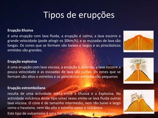 Tipos de erupçõesErupção Efusiva é uma erupção com lava fluida, a erupção é calma, a lava escorre a grande velocidade (pode atingir os 30km/h), e as escoadas de lava são longas. Os cones que se formam são baixos e largos e os piroclásticos emitidos são grandes. 		Erupção explosiva é uma erupção com lava viscosa, a erupção é violenta, a lava escorre a pouca velocidade e as escoadas de lava são curtas. Os cones que se formam são altos e estreitos e os piroclástico emitidos são pequenos	Erupção estromboliana	resulta de uma actividade mista entre a Efusiva e a Explosiva. Na actividade vulcânica deste tipo umas vezes emite-se lava fluida outras lava viscosa. O cone é de tamanho intermédio, nem tão baixo e largo como o havaiano, nem tão alto e estreito como o Vulcânico. 	Este tipo de vulcanismo é uma homenagem ao vulcão Stromboliano.  