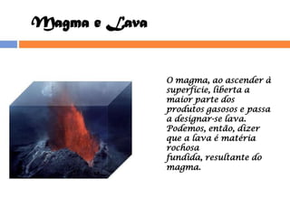 Magma e Lava O magma, ao ascender à superfície, liberta a maior parte dos produtos gasosos e passa a designar-se lava. Podemos, então, dizer que a lava é matéria rochosa fundida, resultante do magma. 
