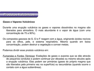Produtos VulcânicosProdutos VulcânicosProdutos VulcânicosProdutos Vulcânicos
Gases e Vapores Vulcânicos
Durante uma erupção vulcânica os gases e vapores dissolvidos no magma são
liberados para atmosfera. O mais abundante é o vapor de água (com uma
concentração de 75 a 90%).
Os compostos gasosos de S, Cl e F reagem com a água, originando ácidos nocivos
para os olhos, pele, e sistema respiratório. Mesmo quando em baixa
concentração, podem destruir a vegetação e corroer metais.
Podemos dividir esse produto vulcânico em:
Fumarolas e Fontes Térmicas: Exalações de gases e avpores que se dão através
de pequenos condutos e podem continuar por décadas ou mesmo séculos após
a erupção vulcânica. Elas podem ser primárias (gases do próprio magma que
são liberados pela primeira vez na superfície) ou secundárias (quando ocorre o
contato com a água subterrânea).
 