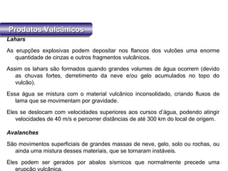 Produtos VulcânicosProdutos VulcânicosProdutos VulcânicosProdutos Vulcânicos
Lahars
As erupções explosivas podem depositar nos flancos dos vulcões uma enorme
quantidade de cinzas e outros fragmentos vulcânicos.
Assim os lahars são formados quando grandes volumes de água ocorrem (devido
as chuvas fortes, derretimento da neve e/ou gelo acumulados no topo do
vulcão).
Essa água se mistura com o material vulcânico inconsolidado, criando fluxos de
lama que se movimentam por gravidade.
Eles se deslocam com velocidades superiores aos cursos d’água, podendo atingir
velocidades de 40 m/s e percorrer distâncias de até 300 km do local de origem.
Avalanches
São movimentos superficiais de grandes massas de neve, gelo, solo ou rochas, ou
ainda uma mistura desses materiais, que se tornaram instáveis.
Eles podem ser gerados por abalos sísmicos que normalmente precede uma
erupção vulcânica.
 