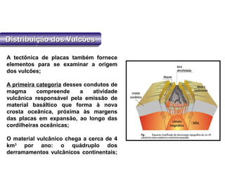 Distribuição dos VulcõesDistribuição dos VulcõesDistribuição dos VulcõesDistribuição dos Vulcões
A tectônica de placas também fornece
elementos para se examinar a origem
dos vulcões;
A primeira categoria desses condutos de
magma compreende a atividade
vulcânica responsável pela emissão de
material basáltico que forma à nova
crosta oceânica, próxima às margens
das placas em expansão, ao longo das
cordilheiras oceânicas;
O material vulcânico chega a cerca de 4
km3
por ano: o quádruplo dos
derramamentos vulcânicos continentais;
 