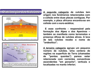 Distribuição dos VulcõesDistribuição dos VulcõesDistribuição dos VulcõesDistribuição dos Vulcões A segunda categoria de vulcões tem
origem nos fenômenos relacionados com
a colisão entre duas placas contíguas. Por
exemplo, a placa africana encontra-se em
colisão com a euro-asiática;
E esse confronto - responsável pela
formação dos Alpes e dos Apeninos –
também se manifesta como terremotos e
presença difusa de vulcões ativos. A lava
de tais vulcões recebe o nome de
"andesítica";
A terceira categoria agrupa um pequeno
número de vulcões. Uma centena de
regiões na superfície da Terra (chamadas
de "pontos quentes") parece estar
relacionada com correntes convectivas
ascendentes "em penacho", verticais e
localizadas no manto inferior;
 
