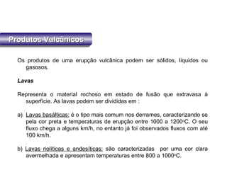 Produtos VulcânicosProdutos VulcânicosProdutos VulcânicosProdutos Vulcânicos
Os produtos de uma erupção vulcânica podem ser sólidos, líquidos ou
gasosos.
Lavas
Representa o material rochoso em estado de fusão que extravasa à
superfície. As lavas podem ser divididas em :
a) Lavas basálticas: é o tipo mais comum nos derrames, caracterizando se
pela cor preta e temperaturas de erupção entre 1000 a 1200o
C. O seu
fluxo chega a alguns km/h, no entanto já foi observados fluxos com até
100 km/h.
b) Lavas riolíticas e andesíticas: são caracterizadas por uma cor clara
avermelhada e apresentam temperaturas entre 800 a 1000o
C.
 