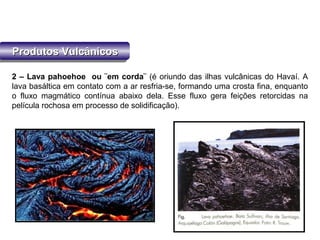 Produtos VulcânicosProdutos VulcânicosProdutos VulcânicosProdutos Vulcânicos
2 – Lava pahoehoe ou ¨em corda¨ (é oriundo das ilhas vulcânicas do Havaí. A
lava basáltica em contato com a ar resfria-se, formando uma crosta fina, enquanto
o fluxo magmático contínua abaixo dela. Esse fluxo gera feições retorcidas na
película rochosa em processo de solidificação).
 
