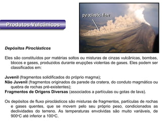 Produtos VulcânicosProdutos VulcânicosProdutos VulcânicosProdutos Vulcânicos
Depósitos Piroclásticos
Eles são constituídos por matérias soltos ou misturas de cinzas vulcânicas, bombas,
blocos e gases, produzidos durante erupções violentas de gases. Eles podem ser
classificados em:
Juvenil (fragmentos solidificados do próprio magma);
Não Juvenil (fragmentos originados da parede da cratera, do conduto magmático ou
quebra de rochas pré-existentes);
Fragmentos de Origens Diversas (associados a partículas ou gotas de lava).
Os depósitos de fluxo piroclásticos são misturas de fragmentos, partículas de rochas
e gases quentes, que se movem pelo seu próprio peso, condicionados as
declividades do terreno. As temperaturas envolvidas são muito variáveis, de
900o
C até inferior a 100o
C.
 