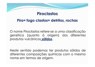 Piroclastos
    Piro= fogo clastos= detritos, rochas


O nome Piroclastos refere-se a uma classificação
genética (quanto à origem) dos diferentes
produtos vulcânicos sólidos.


Neste sentido podemos ter produtos sólidos de
diferentes composições químicas com o mesmo
nome em termos de origem.
 