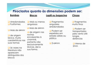 Piroclastos quanto às dimensões podem ser:
  Bombas            Blocos           Lapili ou bagacina   Cinzas

 Arredondadas     Mais ou menos       Fragmentos        Fragmentos
 Fusiformes      angulosos            angulares          muito finos
                                       arredondados
                  Mais de 64mm                            Podem ser
 Mais de 64mm                          Podem ser        transportados
                    de origem nas
                                       expelidos em       pelo vento até
 de origem        rochas
                                       estado sólido ou   longas
lávica, muito      encaixantes à
                                       plático            distâncias
caraterísticas nas chaminé,
suas formas        portanto não
                                        2-64mm            Menos de
                   exclusivamente
                   lávicas, daí a                         2mm
 às vezes na
literatura não     sua forma.
aparecem
distinguidas dos
blocos
 