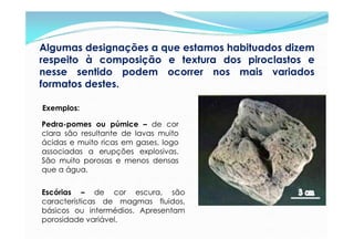 Algumas designações a que estamos habituados dizem
respeito à composição e textura dos piroclastos e
nesse sentido podem ocorrer nos mais variados
formatos destes.

Exemplos:

Pedra-pomes ou púmice – de cor
clara são resultante de lavas muito
ácidas e muito ricas em gases, logo
associadas a erupções explosivas.
São muito porosas e menos densas
que a água.


Escórias – de cor escura, são
características de magmas fluidos,
básicos ou intermédios. Apresentam
porosidade variável.
 