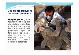 Que efeitos produzem
as nuvens ardentes?

Pompeia (79 d.C.) – Em
resultado da erupção
do Vesúvio cinzas, lava
e lamas cobriram os
habitantes da cidade,
permitindo    que    se
formassem os moldes
dos    corpos   e    da
posição     em      que
estavam        quando
ocorreu a catástrofe
 