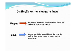 Distinção entre magma e lava


              Mistura de materiais resultantes da fusão de
Magma         rochas no interior da Terra.




Lava          Magma que flui à superfície da Terra e do
              qual se libertaram todos os gases para a
              atmosfera.
 