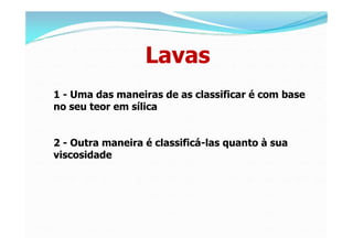 Lavas
1 - Uma das maneiras de as classificar é com base
no seu teor em sílica


2 - Outra maneira é classificá-las quanto à sua
viscosidade
 