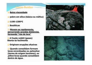 Lavas fluidas
 Baixa viscosidade

 pobre em sílica (básica ou máfica)

 1100-1200ºC
 Basálticas

 Movem-se rapidamente,
percorrendo grandes distâncias,
formando “rios de lava”
 A fração volátil (gases)
liberta-se facilmente

 Originam erupções efusivas

 Quando consolidam formam
lavas encordoadas ou pahoehoe
(termo de origem havaiano), ou
pillow lavas quando consolidam
dentro de água.
 
