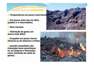Lavas fluidas mas menos
   fluidas que as pahoehoe
 Temperaturas um pouco mais baixas

 Um pouco mais rica em sílica
(podem ir a intermédias)

 Mais viscosas

 libertação de gases um
pouco mais difícil

 Erupções um pouco menos
efusivas ou de efusivas a mistas

 quando consolidam são
chamadas lavas escoriáceas
ou aa (ásperas e fissuradas,
como resultado da saída de
gases).
 