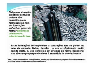 Nalgumas situações
 eruptivas os fluxos
 de lava não
 consolidam em
 formações aa nem
 em formações
 pahoehoe podendo
 formar disjunções
 colunares ou
 prismáticas de lava.



   Estas formações correspondem a contrações que se geram no
   seio da escoada lávica, devidas a um arrefecimento muito
   rápido desta. A lava consolida em prismas de forma hexagonal
   que são sempre perpendiculares à superfície de arrefecimento

http://www.speleoazores.com/glossario_speleo.php?formacao=Disjunção%20Prismática&PHPSE
SSID=54f5dca63008ea0198fc840849fa3506#20
 