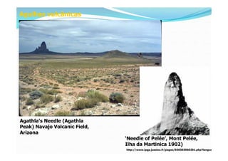 Agulhas vulcânicas




Agathla's Needle (Agathla
Peak) Navajo Volcanic Field,
Arizona
                               ‘Needle of Pelée’, Mont Pelée,
                               Ilha da Martinica 1902)
                               http://www.ipgp.jussieu.fr/pages/030303060201.php?langue=1
 