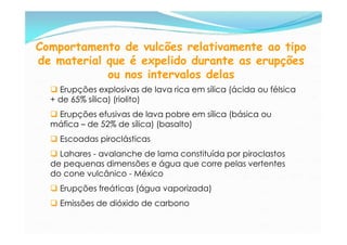 Comportamento de vulcões relativamente ao tipo
de material que é expelido durante as erupções
            ou nos intervalos delas
   Erupções explosivas de lava rica em sílica (ácida ou félsica
  + de 65% sílica) (riolito)
   Erupções efusivas de lava pobre em sílica (básica ou
  máfica – de 52% de sílica) (basalto)
   Escoadas piroclásticas
   Lahares - avalanche de lama constituída por piroclastos
  de pequenas dimensões e água que corre pelas vertentes
  do cone vulcânico - México
   Erupções freáticas (água vaporizada)
   Emissões de dióxido de carbono
 