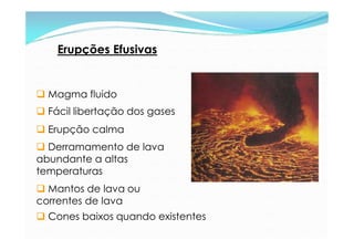 Erupções Efusivas


 Magma fluido
 Fácil libertação dos gases
 Erupção calma
 Derramamento de lava
abundante a altas
t...