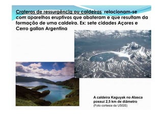 Crateras de ressurgência ou caldeiras relacionam-se
com aparelhos eruptivos que abateram e que resultam da
formação de uma caldeira. Ex: sete cidades Açores e
Cerro gallan Argentina




                               A caldeira Kaguyak no Alasca
                               possui 2,5 km de diâmetro
                               (Foto cortesia da USGS)
 
