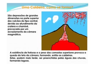 Uma Caldeira, como se forma?

São depressões de grandes
dimensões na parte superior
dos vulcões do tipo central,
devido ao afundimento da
cratera e chaminé,
provocado por um
esvaziamento da câmara
magmática.




  A existência de fraturas e o peso das camadas superiores provoca a
  queda do teto da câmara, formando, então as caldeiras.
  Estas, podem mais tarde, ser preenchidas pelas águas das chuvas,
  formando lagoas.
 