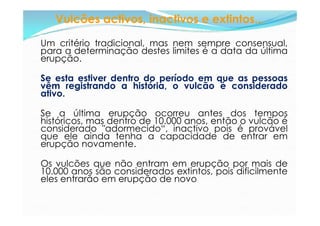 Vulcões activos, inactivos e extintos...

Um critério tradicional, mas nem sempre consensual,
para a determinação destes limites é a data da última
erupção.

Se esta estiver dentro do período em que as pessoas
vêm registrando a história, o vulcão é considerado
ativo.

Se a última erupção ocorreu antes dos tempos
históricos, mas dentro de 10.000 anos, então o vulcão é
considerado "adormecido“, inactivo pois é provável
que ele ainda tenha a capacidade de entrar em
erupção novamente.

Os vulcões que não entram em erupção por mais de
10.000 anos são considerados extintos, pois dificilmente
eles entrarão em erupção de novo
 