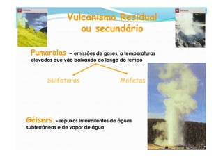 Vulcanismo Residual
                    ou secundário

 Fumarolas      – emissões de gases, a temperaturas
 elevadas que vão baixando ao longo do tempo



        Sulfataras                     Mofetas




Géisers     – repuxos intermitentes de águas
subterrâneas e de vapor de água
 
