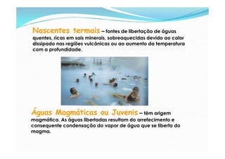 Nascentes termais – fontes de libertação de águas
quentes, ricas em sais minerais, sobreaquecidas devido ao calor
dissipado nas regiões vulcânicas ou ao aumento da temperatura
com a profundidade.




Águas Magmáticas ou Juvenis – têm origem
magmática. As águas libertadas resultam do arrefecimento e
consequente condensação do vapor de água que se liberta do
magma.
 