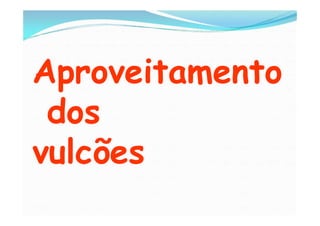 Aproveitamento
 dos
vulcões
 