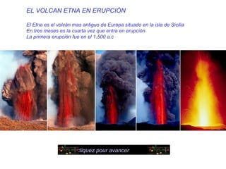EL VOLCAN ETNA EN ERUPCIÓN

El Etna es el volcán mas antiguo de Europa situado en la isla de Sicilia
En tres meses es la cuarta vez que entra en erupción
La primera erupción fue en el 1.500 a.c




                       cliquez pour avancer
 